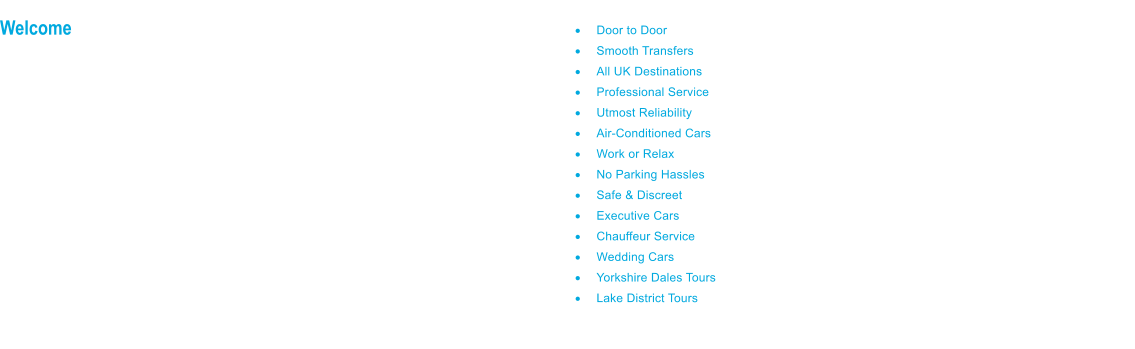 Welcome to PCS Executive Car Services; the Harrogate based Executive Private Hire & Chauffeur Service. PCS Cars began operations in 1990 and from our Yorkshire base, we serve clients locally, regionally and nationwide.  Our Executive Car Service is business class and structured for the business traveller, private and corporate, whose requirements are for a good quality ground transfer service, with high professional standards and utmost reliability.  PCS Chauffeur Car Services also provide a full chauffeur service offering the highest standards of professionalism for chauffeur driven car hire and for chauffeur driven wedding cars.  Whatever the purpose or frequency of your journeys, we hope you will find our service meets your needs.  Welcome  	Door to Door 	Smooth Transfers 	All UK Destinations 	Professional Service 	Utmost Reliability 	Air-Conditioned Cars 	Work or Relax 	No Parking Hassles 	Safe & Discreet 	Executive Cars 	Chauffeur Service 	Wedding Cars 	Yorkshire Dales Tours 	Lake District Tours  PCS Executive Cars is a business class service, providing nationwide ground transfers, to meet discerning private or corporate needs.  PCS Chauffeur Cars also specialise in Wedding Car Hire and using our mid range executive cars, we offer an attractive and affordable Wedding Car Service of the highest standards, in all areas of Yorkshire including Harrogate, North Leeds, Wetherby and all surrounding areas.   Thank you for visiting our website, we look forward to driving you.